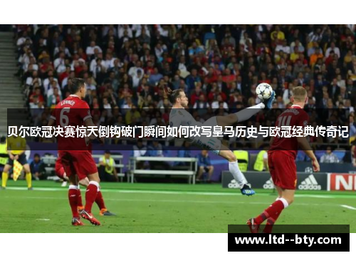 贝尔欧冠决赛惊天倒钩破门瞬间如何改写皇马历史与欧冠经典传奇记 贝尔欧冠决赛惊天倒钩破门瞬间如何改写皇马历史与欧冠经典传奇记