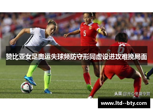 赞比亚女足奥运失球频防守形同虚设进攻难挽局面