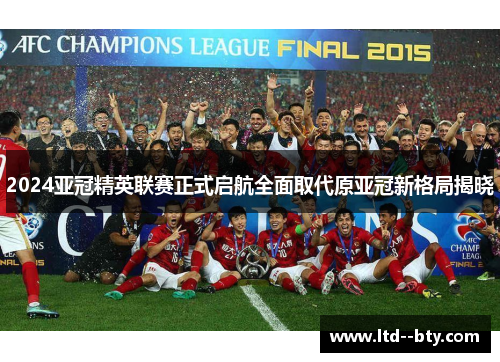 2024亚冠精英联赛正式启航全面取代原亚冠新格局揭晓 2024亚冠精英联赛正式启航全面取代原亚冠新格局揭晓