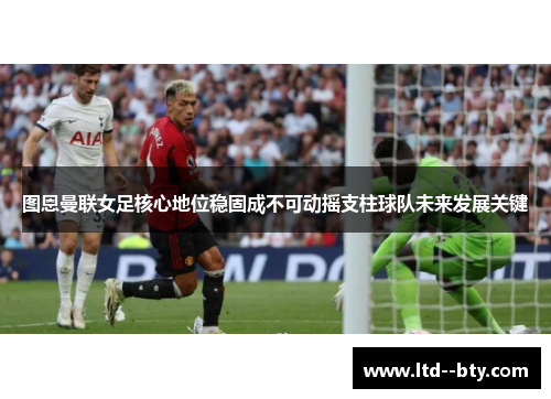 图恩曼联女足核心地位稳固成不可动摇支柱球队未来发展关键