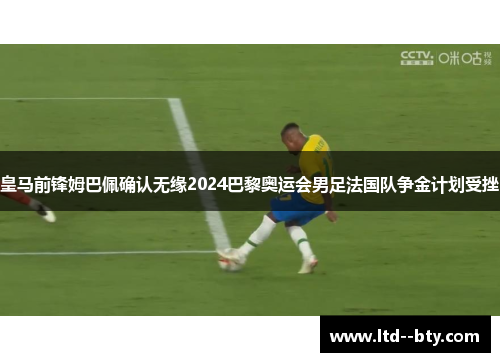 皇马前锋姆巴佩确认无缘2024巴黎奥运会男足法国队争金计划受挫