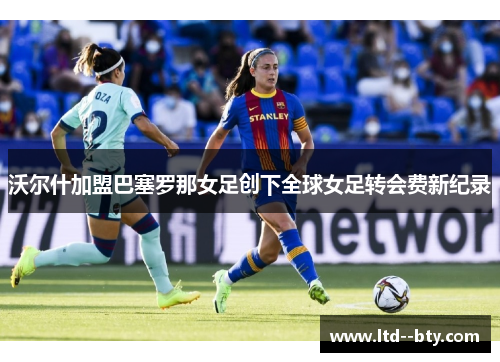沃尔什加盟巴塞罗那女足创下全球女足转会费新纪录 沃尔什加盟巴塞罗那女足创下全球女足转会费新纪录